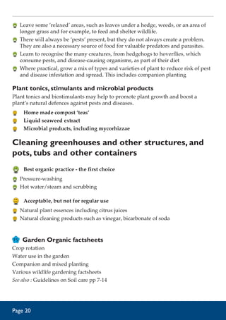 Leave some ‘relaxed’ areas, such as leaves under a hedge, weeds, or an area of
longer grass and for example, to feed and shelter wildlife.
	 There will always be ‘pests’ present, but they do not always create a problem.
They are also a necessary source of food for valuable predators and parasites.
	 Learn to recognise the many creatures, from hedgehogs to hoverflies, which
consume pests, and disease-causing organisms, as part of their diet
	 Where practical, grow a mix of types and varieties of plant to reduce risk of pest
and disease infestation and spread. This includes companion planting

Plant tonics, stimulants and microbial products
Plant tonics and biostimulants may help to promote plant growth and boost a
plant’s natural defences against pests and diseases.
	 Home made compost ‘teas’
	 Liquid seaweed extract
	 Microbial products, including mycorhizzae

Cleaning greenhouses and other structures, and
pots, tubs and other containers
	 Best organic practice - the first choice
	 Pressure-washing
	 Hot water/steam and scrubbing

	 Acceptable, but not for regular use
	 Natural plant essences including citrus juices
	 Natural cleaning products such as vinegar, bicarbonate of soda

Garden Organic factsheets
Crop rotation
Water use in the garden
Companion and mixed planting
Various wildlife gardening factsheets
See also : Guidelines on Soil care pp 7-14

Page 20

 