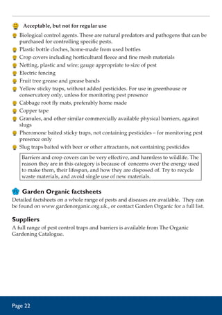 Acceptable, but not for regular use
	 Biological control agents. These are natural predators and pathogens that can be
purchased for controlling specific pests.
	 Plastic bottle cloches, home-made from used bottles
	 Crop covers including horticultural fleece and fine mesh materials
	 Netting, plastic and wire; gauge appropriate to size of pest
	 Electric fencing
	 Fruit tree grease and grease bands
	 Yellow sticky traps, without added pesticides. For use in greenhouse or
conservatory only, unless for monitoring pest presence
	 Cabbage root fly mats, preferably home made
	 Copper tape
	 Granules, and other similar commercially available physical barriers, against
slugs
	 Pheromone baited sticky traps, not containing pesticides – for monitoring pest
presence only
	 Slug traps baited with beer or other attractants, not containing pesticides
Barriers and crop covers can be very effective, and harmless to wildlife. The
reason they are in this category is because of concerns over the energy used
to make them, their lifespan, and how they are disposed of. Try to recycle
waste materials, and avoid single use of new materials.

Garden Organic factsheets
Detailed factsheets on a whole range of pests and diseases are available. They can
be found on www.gardenorganic.org.uk., or contact Garden Organic for a full list.

Suppliers
A full range of pest control traps and barriers is available from The Organic
Gardening Catalogue.

Page 22

 