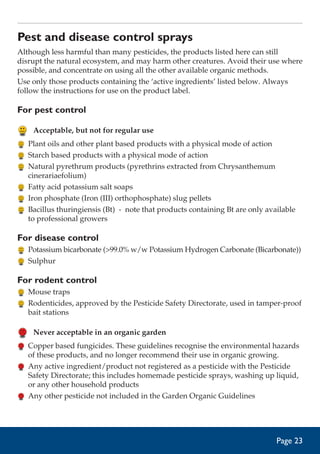 Pest and disease control sprays
Although less harmful than many pesticides, the products listed here can still
disrupt the natural ecosystem, and may harm other creatures. Avoid their use where
possible, and concentrate on using all the other available organic methods.
Use only those products containing the ‘active ingredients’ listed below. Always
follow the instructions for use on the product label.

For pest control
	 Acceptable, but not for regular use
	 Plant oils and other plant based products with a physical mode of action
	 Starch based products with a physical mode of action
	 Natural pyrethrum products (pyrethrins extracted from Chrysanthemum
cinerariaefolium)
	 Fatty acid potassium salt soaps
	 Iron phosphate (Iron (III) orthophosphate) slug pellets
	 Bacillus thuringiensis (Bt) - note that products containing Bt are only available
to professional growers

For disease control
	 Potassium bicarbonate (99.0% w/w Potassium Hydrogen Carbonate (Bicarbonate))
	 Sulphur

For rodent control
	 Mouse traps
	 Rodenticides, approved by the Pesticide Safety Directorate, used in tamper-proof
bait stations

	 Never acceptable in an organic garden
	 Copper based fungicides. These guidelines recognise the environmental hazards
of these products, and no longer recommend their use in organic growing.
	 Any active ingredient/product not registered as a pesticide with the Pesticide
Safety Directorate; this includes homemade pesticide sprays, washing up liquid,
or any other household products
	 Any other pesticide not included in the Garden Organic Guidelines

Page 23

 