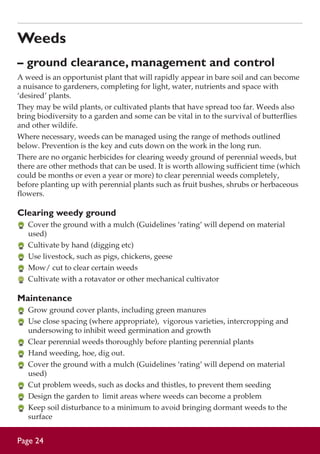 Weeds
– ground clearance, management and control
A weed is an opportunist plant that will rapidly appear in bare soil and can become
a nuisance to gardeners, completing for light, water, nutrients and space with
‘desired’ plants.
They may be wild plants, or cultivated plants that have spread too far. Weeds also
bring biodiversity to a garden and some can be vital in to the survival of butterflies
and other wildife.
Where necessary, weeds can be managed using the range of methods outlined
below. Prevention is the key and cuts down on the work in the long run.
There are no organic herbicides for clearing weedy ground of perennial weeds, but
there are other methods that can be used. It is worth allowing sufficient time (which
could be months or even a year or more) to clear perennial weeds completely,
before planting up with perennial plants such as fruit bushes, shrubs or herbaceous
flowers.

Clearing weedy ground
	 Cover the ground with a mulch (Guidelines ‘rating’ will depend on material
used)
	 Cultivate by hand (digging etc)
	 Use livestock, such as pigs, chickens, geese
	 Mow/ cut to clear certain weeds
	 Cultivate with a rotavator or other mechanical cultivator

Maintenance
	 Grow ground cover plants, including green manures
	 Use close spacing (where appropriate), vigorous varieties, intercropping and
undersowing to inhibit weed germination and growth
	 Clear perennial weeds thoroughly before planting perennial plants
	 Hand weeding, hoe, dig out.
	 Cover the ground with a mulch (Guidelines ‘rating’ will depend on material
used)
	 Cut problem weeds, such as docks and thistles, to prevent them seeding
	 Design the garden to limit areas where weeds can become a problem
	 Keep soil disturbance to a minimum to avoid bringing dormant weeds to the
surface

Page 24

 