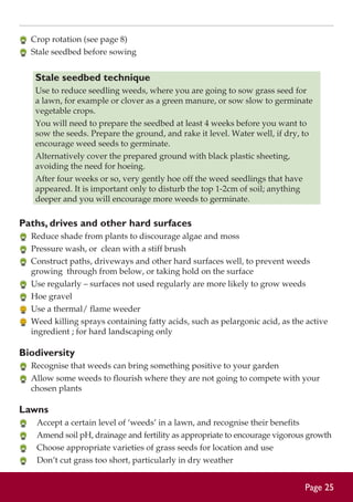 Crop rotation (see page 8)
	 Stale seedbed before sowing

Stale seedbed technique
Use to reduce seedling weeds, where you are going to sow grass seed for
a lawn, for example or clover as a green manure, or sow slow to germinate
vegetable crops.
You will need to prepare the seedbed at least 4 weeks before you want to
sow the seeds. Prepare the ground, and rake it level. Water well, if dry, to
encourage weed seeds to germinate.
Alternatively cover the prepared ground with black plastic sheeting,
avoiding the need for hoeing.
After four weeks or so, very gently hoe off the weed seedlings that have
appeared. It is important only to disturb the top 1-2cm of soil; anything
deeper and you will encourage more weeds to germinate.

Paths, drives and other hard surfaces
	 Reduce shade from plants to discourage algae and moss
	 Pressure wash, or clean with a stiff brush
	 Construct paths, driveways and other hard surfaces well, to prevent weeds
growing through from below, or taking hold on the surface
	 Use regularly – surfaces not used regularly are more likely to grow weeds
	 Hoe gravel
	 Use a thermal/ flame weeder
	 Weed killing sprays containing fatty acids, such as pelargonic acid, as the active
ingredient ; for hard landscaping only

Biodiversity
	 Recognise that weeds can bring something positive to your garden
	 Allow some weeds to flourish where they are not going to compete with your
chosen plants

Lawns
	
	
	
	

Accept a certain level of ‘weeds’ in a lawn, and recognise their benefits
Amend soil pH, drainage and fertility as appropriate to encourage vigorous growth
Choose appropriate varieties of grass seeds for location and use
Don’t cut grass too short, particularly in dry weather

Page 25

 