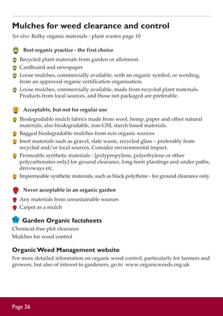 Mulches for weed clearance and control
See also: Bulky organic materials - plant wastes page 10

	 Best organic practice - the first choice
	 Recycled plant materials from garden or allotment.
	 Cardboard and newspaper
	 Loose mulches, commercially available, with an organic symbol, or wording,
from an approved organic certification organisation.
	 Loose mulches, commercially available, made from recycled plant materials.
Products from local sources, and those not packaged are preferable.

	 Acceptable, but not for regular use
	 Biodegradable mulch fabrics made from wool, hemp, paper and other natural
materials; also biodegradable, non-GM, starch based materials.
	 Bagged biodegradable mulches from non organic sources
	 Inert materials such as gravel, slate waste, recycled glass – preferably from
recycled and/or local sources. Consider environmental impact.
	 Permeable synthetic materials - [polypropylene, polyethylene or other
polycarbonates only] for ground clearance, long-term plantings and under paths,
driveways etc.
	 Impermeable synthetic materials, such as black polythene - for ground clearance only

	 Never acceptable in an organic garden
	 Any materials from unsustainable sources
	 Carpet as a mulch

Garden Organic factsheets
Chemical-free plot clearance
Mulches for weed control

Organic Weed Management website
For more detailed information on organic weed control, particularly for farmers and
growers, but also of interest to gardeners, go to www.organicweeds.org.uk

Page 26

 