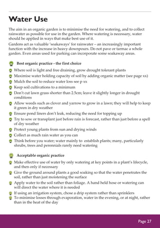 Water Use
The aim in an organic garden is to minimise the need for watering, and to collect
rainwater as possible for use in the garden. Where watering is necessary, water
should be applied in ways that make best use of it.
Gardens act as valuable ‘soakaways’ for rainwater – an increasingly important
function with the increase in heavy downpours. Do not pave or tarmac a whole
garden. Even areas used for parking can incorporate some soakaway areas.

	 Best organic practice - the first choice
	 Where soil is light and free draining, grow drought tolerant plants
	 Maximise water holding capacity of soil by adding organic matter (see page xx)
	 Mulch the soil to reduce water loss see p xx
	 Keep soil cultivations to a minimum
	 Don’t cut lawn grass shorter than 2.5cm; leave it slightly longer in drought
conditions
	 Allow weeds such as clover and yarrow to grow in a lawn; they will help to keep
it green in dry weather
	 Ensure pond liners don’t leak, reducing the need for topping up
	 Try to sow or transplant just before rain is forecast, rather than just before a spell
of dry weather
	 Protect young plants from sun and drying winds
	 Collect as much rain water as you can
	 Think before you water; water mainly to establish plants; many, particularly
shrubs, trees and perennials rarely need watering

	 Acceptable organic practice
	 Make effective use of water by only watering at key points in a plant’s lifecycle,
and then only if necessary
	 Give the ground around plants a good soaking so that the water penetrates the
soil, rather than just moistening the surface
	 Apply water to the soil rather than foliage. A hand held hose or watering can
will direct the water where it is needed
	 If using an irrigation system, chose a drip system rather than sprinklers
	 To minimise losses through evaporation, water in the evening, or at night, rather
than in the heat of the day

Page 27

 