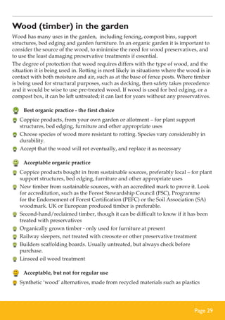 Wood (timber) in the garden
Wood has many uses in the garden, including fencing, compost bins, support
structures, bed edging and garden furniture. In an organic garden it is important to
consider the source of the wood, to minimise the need for wood preservatives, and
to use the least damaging preservative treatments if essential.
The degree of protection that wood requires differs with the type of wood, and the
situation it is being used in. Rotting is most likely in situations where the wood is in
contact with both moisture and air, such as at the base of fence posts. Where timber
is being used for structural purposes, such as decking, then safety takes precedence
and it would be wise to use pre-treated wood. If wood is used for bed edging, or a
compost box, it can be left untreated; it can last for years without any preservatives.

	 Best organic practice - the first choice
	 Coppice products, from your own garden or allotment – for plant support
structures, bed edging, furniture and other appropriate uses
	 Choose species of wood more resistant to rotting. Species vary considerably in
durability.
	 Accept that the wood will rot eventually, and replace it as necessary

	 Acceptable organic practice
	 Coppice products bought in from sustainable sources, preferably local – for plant
support structures, bed edging, furniture and other appropriate uses
	 New timber from sustainable sources, with an accredited mark to prove it. Look
for accreditation, such as the Forest Stewardship Council (FSC), Programme
for the Endorsement of Forest Certification (PEFC) or the Soil Association (SA)
woodmark. UK or European produced timber is preferable.
	 Second-hand/reclaimed timber, though it can be difficult to know if it has been
treated with preservatives
	 Organically grown timber - only used for furniture at present
	 Railway sleepers, not treated with creosote or other preservative treatment
	 Builders scaffolding boards. Usually untreated, but always check before
purchase.
	 Linseed oil wood treatment

	 Acceptable, but not for regular use
	 Synthetic ‘wood’ alternatives, made from recycled materials such as plastics

Page 29

 