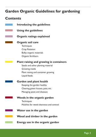 Garden Organic Guidelines for gardening
Contents
Introducing the guidelines
Using the guidelines
Organic ratings explained
Organic soil care
	
	
	
	

Techniques
Crop Rotation
Bulky organic materials
Organic fertilisers

Plant raising and growing in containers
	
	
	
	

Seeds and other planting material
Growing media
Plant raising and container growing
Liquid feeds

Garden and plant health
	
	
	

Keeping the garden healthy
Cleaning green houses, pots, etc.
Managing pests and diseases

Weeds in the organic garden
	
	

Techniques
Mulches for weed clearance and control

Water use in the garden
Wood and timber in the garden
Energy use in the organic garden

Page 

 