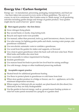 Energy Use / Carbon footprint
Energy use – in manufacture, processing, packaging, transportation, and final use
– has been taken into account in every sector of these guidelines. The aim is, of
course, to cut it to a minimum. But it makes sense to ‘think energy’ in all gardening
activities including garden design and storage of garden produce. Your garden
might also be used to harvest ‘green’ energy.

	 Best organic practice - the first choice
	 Grow nitrogen fixing plants
	 Buy second hand, or sturdy, long lasting tools
	 Recycle and repair tools were possible
	 Use manual, rather than powered, tools e.g. push lawnmower, shears, lawn rake.
	 Use solar energy for lighting garden paths and sheds, running water pumps, and
greenhouse ventilation.
	 Use non-electric automatic vents to ventilate a greenhouse.
	 Use wood from the garden for stakes and supports, or firewood
	 Use a lean-to green greenhouse where the back wall will store solar heat. Water
filled tanks and bottles also store heat.
	 Grow seasonally to reduce requirement for heating
	 Insulate greenhouses
	 Use manure based hot beds to provide low level heat for raising seedlings
	 Use cold storage, clamps or other traditional preserving methods

	 Acceptable organic practice
	 Heated bench for additional greenhouse heating
	 Use fleece to protect plants in greenhouse or cold frame from frost
	 When store garden produce in a fridge or freezer, use A++ appliances, set to the
minimum temperature necessary
	 Where engine or lubricant oils are needed, use plant-based oils (bio-diesel, biolubricant) as they are fully biodegradable
	 Use the garden to harvest energy, such as ground source heating systems or
solar hot water panels mounted on a pergola or a garden shed

Page 31

 