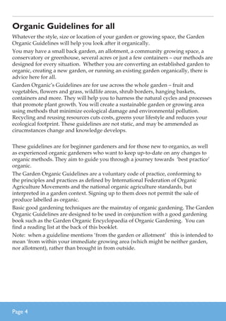 Organic Guidelines for all
Whatever the style, size or location of your garden or growing space, the Garden
Organic Guidelines will help you look after it organically.
You may have a small back garden, an allotment, a community growing space, a
conservatory or greenhouse, several acres or just a few containers – our methods are
designed for every situation. Whether you are converting an established garden to
organic, creating a new garden, or running an existing garden organically, there is
advice here for all.
Garden Organic’s Guidelines are for use across the whole garden – fruit and
vegetables, flowers and grass, wildlife areas, shrub borders, hanging baskets,
containers and more. They will help you to harness the natural cycles and processes
that promote plant growth. You will create a sustainable garden or growing area
using methods that minimize ecological damage and environmental pollution.
Recycling and reusing resources cuts costs, greens your lifestyle and reduces your
ecological footprint. These guidelines are not static, and may be ammended as
cirucmstances change and knowledge develops.
These guidelines are for beginner gardeners and for those new to organics, as well
as experienced organic gardeners who want to keep up-to-date on any changes to
organic methods. They aim to guide you through a journey towards ‘best practice’
organic.
The Garden Organic Guidelines are a voluntary code of practice, conforming to
the principles and practices as defined by International Federation of Organic
Agriculture Movements and the national organic agriculture standards, but
interpreted in a garden context. Signing up to them does not permit the sale of
produce labelled as organic.
Basic good gardening techniques are the mainstay of organic gardening. The Garden
Organic Guidelines are designed to be used in conjunction with a good gardening
book such as the Garden Organic Encyclopaedia of Organic Gardening. You can
find a reading list at the back of this booklet.
Note: when a guideline mentions ‘from the garden or allotment’ this is intended to
mean ‘from within your immediate growing area (which might be neither garden,
nor allotment), rather than brought in from outside.

Page 

 