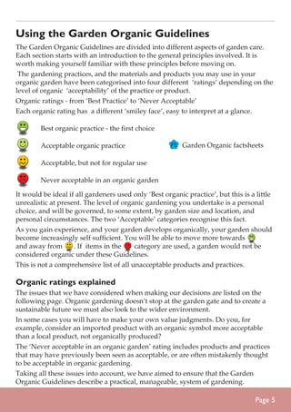 Using the Garden Organic Guidelines
The Garden Organic Guidelines are divided into different aspects of garden care.
Each section starts with an introduction to the general principles involved. It is
worth making yourself familiar with these principles before moving on.
The gardening practices, and the materials and products you may use in your
organic garden have been categorised into four different ‘ratings’ depending on the
level of organic ‘acceptability’ of the practice or product.
Organic ratings - from ‘Best Practice’ to ‘Never Acceptable’
Each organic rating has a different ‘smiley face’, easy to interpret at a glance.
	

Best organic practice - the first choice

	

Acceptable organic practice

	

Acceptable, but not for regular use

	

Never acceptable in an organic garden

Garden Organic factsheets

It would be ideal if all gardeners used only ‘Best organic practice’, but this is a little
unrealistic at present. The level of organic gardening you undertake is a personal
choice, and will be governed, to some extent, by garden size and location, and
personal circumstances. The two ‘Acceptable’ categories recognise this fact.
As you gain experience, and your garden develops organically, your garden should
become increasingly self sufficient. You will be able to move more towards
and away from
. If items in the
category are used, a garden would not be
considered organic under these Guidelines.
This is not a comprehensive list of all unacceptable products and practices.

Organic ratings explained
The issues that we have considered when making our decisions are listed on the
following page. Organic gardening doesn’t stop at the garden gate and to create a
sustainable future we must also look to the wider environment.
In some cases you will have to make your own value judgments. Do you, for
example, consider an imported product with an organic symbol more acceptable
than a local product, not organically produced?
The ‘Never acceptable in an organic garden’ rating includes products and practices
that may have previously been seen as acceptable, or are often mistakenly thought
to be acceptable in organic gardening.
Taking all these issues into account, we have aimed to ensure that the Garden
Organic Guidelines describe a practical, manageable, system of gardening.

Page 

 