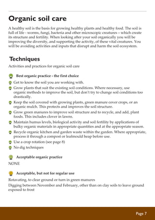 Organic soil care
A healthy soil is the basis for growing healthy plants and healthy food. The soil is
full of life - worms, fungi, bacteria and other microscopic creatures – which create
its structure and fertility. When looking after your soil organically you will be
improving the diversity, and supporting the activity, of these vital creatures. You
will be avoiding activities and inputs that disrupt and harm the soil ecosystem.

Techniques
Activities and practices for organic soil care

	 Best organic practice - the first choice
	 Get to know the soil you are working with.
	 Grow plants that suit the existing soil conditions. Where necessary, use
organic methods to improve the soil, but don’t try to change soil conditions too
drastically.
	 Keep the soil covered with growing plants, green manure cover crops, or an
organic mulch. This protects and improves the soil structure.
	 Grow green manures to improve soil structure and to recycle, and add, plant
foods. This includes clover in lawns.
	 Maintain humus levels, biological activity and soil fertility by applications of
bulky organic materials in appropriate quantities and at the appropriate season.
	 Recycle organic kitchen and garden waste within the garden. Where appropriate,
process it through a compost or leafmould heap before use.
	 Use a crop rotation (see page 8)
	 No dig techniques

	 Acceptable organic practice
NONE

	 Acceptable, but not for regular use
Rotavating, to clear ground or turn in green manures
Digging between November and February, other than on clay soils to leave ground
exposed to frost

Page 

 