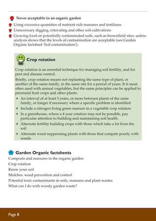 Never acceptable in an organic garden
	 Using excessive quantities of nutrient rich manures and fertilisers
	 Unnecessary digging, rotavating and other soil cultivations
	 Growing food on potentially contaminated soils, such as brownfield sites, unless
analysis shows that the levels of contamination are acceptable (see Garden
Organic factsheet ‘Soil contamination’).

Crop rotation
Crop rotation is an essential technique for managing soil fertility, and for
pest and disease control.
Briefly, crop rotation means not replanting the same type of plant, or
another of the same family, in the same site for a period of years. It is most
often used with annual vegetables, but the same principles can be applied to
perennial fruit crops and other plants.
4	 An interval of at least 3 years, or more between plants of the same
family, or longer if necessary where a specific problem is identified
4	 Include a nitrogen fixing green manure in a vegetable crop rotation
4	 In a greenhouse, where a 4 year rotation may not be possible, pay
particular attention to building and maintaining soil health.
4	 Alternate fertility building crops with those which take a lot from the
soil
4	 Alternate weed suppressing plants with those that compete poorly with
weeds

Garden Organic factsheets
Composts and manures in the organic garden
Crop rotation
Know your soil
Mulches: weed prevention and control
Potential toxic contaminants in soils, manures and plant wastes
What can I do with woody garden waste?

Page 

 
