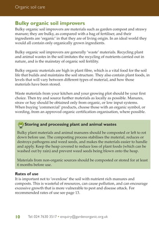 Organic soil care

Bulky organic soil improvers
Bulky organic soil improvers are materials such as garden compost and strawy
manure; they are bulky, as compared with a bag of fertiliser, and their
ingredients are ‘organic’ in that they are of living origin. In an ideal world they
would all contain only organically grown ingredients.
Bulky organic soil improvers are generally ‘waste’ materials. Recycling plant
and animal wastes in the soil imitates the recycling of nutrients carried out in
nature, and is the mainstay of organic soil fertility.
Bulky organic materials are high in plant fibre, which is a vital food for the soil
life that builds and maintains the soil structure. They also contain plant foods, in
levels that will vary between different types of material, and how those
materials have been stored.
Waste materials from your kitchen and your growing plot should be your first
choice. Then try and source further materials as locally as possible. Manures,
straw or hay should be obtained only from organic, or low input systems.
When buying ‘commercial’ products, choose those with an organic symbol, or
wording, from an approved organic certification organisation, where possible.

Storing and processing plant and animal wastes
Bulky plant materials and animal manures should be composted or left to rot
down before use. The composting process stabilises the material, reduces or
destroys pathogens and weed seeds, and makes the materials easier to handle
and apply. Keep the heap covered to reduce loss of plant foods (which can be
washed out by rain) and prevent weed seeds being blown onto the heap.
Materials from non-organic sources should be composted or stored for at least
6 months before use.

Rates of use
It is important not to ‘overdose’ the soil with nutrient rich manures and
composts. This is wasteful of resources, can cause pollution, and can encourage
excessive growth that is more vulnerable to pest and disease attack. For
recommended rates of use see page 13.

10

Tel: 024 7630 3517 • enquiry@gardenorganic.org.uk

 
