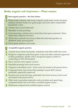 Organic soil care

Bulky organic soil improvers – Plant wastes
Best organic practice – the first choice
Home made compost, and worm compost, made from weeds and plant
residues; kitchen waste; low grade paper and card; other compostable
household ‘waste’
Autumn leaves and leafmould
Shredded woody prunings
Lawn mowings, comfrey leaves and other fresh green materials. These
make ideal compost activators
All the above should come from within the individual garden (or
allotment, field, growing plot)
Grow green manure cover crops
Acceptable organic practice
Autumn leaves from local parks, cemeteries and other traffic-free areas
Bought in composts made from green waste and other materials approved
in these guidelines. Ideally with a recognised organic symbol or
conforming to PAS 100 standard
Straw and hay, from organic sources
Shredded prunings from local sources
Chipped or shredded wood – from wood not treated with preservatives
Composted bark, from Forest Stewardship Council (FSC) forests,
preferably organically approved
Sawdust and wood shavings, preferably from local sources, from wood
not treated with preservatives
Other local waste plant materials, such as bracken and spent hops,
composted before use if not from a certified organic source
Mushroom compost from certified organic sources

www.gardenorganic.org.uk

11

 
