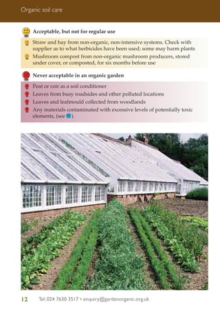 Organic soil care

Acceptable, but not for regular use
Straw and hay from non-organic, non-intensive systems. Check with
supplier as to what herbicides have been used; some may harm plants
Mushroom compost from non-organic mushroom producers, stored
under cover, or composted, for six months before use
Never acceptable in an organic garden
Peat or coir as a soil conditioner
Leaves from busy roadsides and other polluted locations
Leaves and leafmould collected from woodlands
Any materials contaminated with excessive levels of potentially toxic
elements, (see FS ).

12

Tel: 024 7630 3517 • enquiry@gardenorganic.org.uk

 