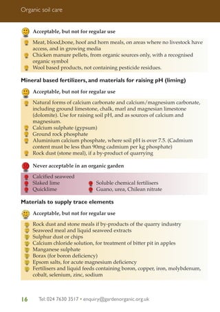 Organic soil care

Acceptable, but not for regular use
Meat, blood,bone, hoof and horn meals, on areas where no livestock have
access, and in growing media
Chicken manure pellets, from organic sources only, with a recognised
organic symbol
Wool based products, not containing pesticide residues.

Mineral based fertilizers, and materials for raising pH (liming)
Acceptable, but not for regular use
Natural forms of calcium carbonate and calcium/magnesium carbonate,
including ground limestone, chalk, marl and magnesian limestone
(dolomite). Use for raising soil pH, and as sources of calcium and
magnesium.
Calcium sulphate (gypsum)
Ground rock phosphate
Aluminium calcium phosphate, where soil pH is over 7.5. (Cadmium
content must be less than 90mg cadmium per kg phosphate)
Rock dust (stone meal), if a by-product of quarrying
Never acceptable in an organic garden
Calcified seaweed
Slaked lime
Quicklime

Soluble chemical fertilisers
Guano, urea, Chilean nitrate

Materials to supply trace elements
Acceptable, but not for regular use
Rock dust and stone meals if by-products of the quarry industry
Seaweed meal and liquid seaweed extracts
Sulphur dust or chips
Calcium chloride solution, for treatment of bitter pit in apples
Manganese sulphate
Borax (for boron deficiency)
Epsom salts, for acute magnesium deficiency
Fertilisers and liquid feeds containing boron, copper, iron, molybdenum,
cobalt, selenium, zinc, sodium

16

Tel: 024 7630 3517 • enquiry@gardenorganic.org.uk

 