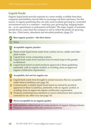 Plant raising and growing in containers

Liquid feeds
Organic liquid feeds provide nutrients in a more readily available form than
composts and fertilisers, but do little to encourage soil flora and fauna. For this
reason, in organic gardening they are only used on plants growing in a restricted
environment such as a container – seed tray, pot, growing bag, hanging basket
etc – or in a greenhouse or polytunnel soil border. The major supply of nutrients
should always come from the compost or soil in which the plants are growing.
See also : Plant tonics, stimulants and microbial products, (page 23)
Best organic practice – the first choice
None
Acceptable organic practice
Home made liquid feeds made from comfrey leaves, nettles and other
plant wastes
Liquid from worm composting systems
Liquid feeds made from manures from livestock kept in the garden
or allotment
Liquid feeds based on plant products approved in these guidelines,
preferably with an organic symbol, or wording, from an approved
organic certification organisation
Acceptable, but not for regular use
Liquid feeds made from brought in animal manures that are acceptable
under these Guidelines (see page 14)
Commercially available liquid feeds based on animal by-products
approved in these Guidelines, preferably with an organic symbol, or
wording, from an approved organic certification organisation
Products containing trace elements to correct deficiencies that cannot be
corrected in any other way (see page 16)
Never acceptable in an organic garden
Fish emulsion, unless based on waste products of organic fishing industry
Products containing artificially produced nutrients

20

Tel: 024 7630 3517 • enquiry@gardenorganic.org.uk

 