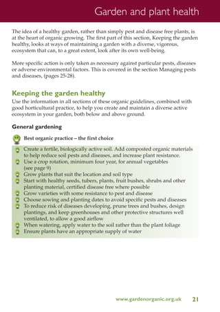 Garden and plant health
The idea of a healthy garden, rather than simply pest and disease free plants, is
at the heart of organic growing. The first part of this section, Keeping the garden
healthy, looks at ways of maintaining a garden with a diverse, vigorous,
ecosystem that can, to a great extent, look after its own well-being.
More specific action is only taken as necessary against particular pests, diseases
or adverse environmental factors. This is covered in the section Managing pests
and diseases, (pages 25-28).

Keeping the garden healthy
Use the information in all sections of these organic guidelines, combined with
good horticultural practice, to help you create and maintain a diverse active
ecosystem in your garden, both below and above ground.

General gardening
Best organic practice – the first choice
Create a fertile, biologically active soil. Add composted organic materials
to help reduce soil pests and diseases, and increase plant resistance.
Use a crop rotation, minimum four year, for annual vegetables
(see page 9)
Grow plants that suit the location and soil type
Start with healthy seeds, tubers, plants, fruit bushes, shrubs and other
planting material, certified disease free where possible
Grow varieties with some resistance to pest and disease
Choose sowing and planting dates to avoid specific pests and diseases
To reduce risk of diseases developing, prune trees and bushes, design
plantings, and keep greenhouses and other protective structures well
ventilated, to allow a good airflow
When watering, apply water to the soil rather than the plant foliage
Ensure plants have an appropriate supply of water

www.gardenorganic.org.uk

21

 