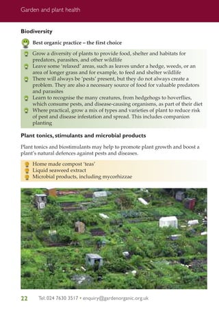 Garden and plant health

Biodiversity
Best organic practice – the first choice
Grow a diversity of plants to provide food, shelter and habitats for
predators, parasites, and other wildlife
Leave some ‘relaxed’ areas, such as leaves under a hedge, weeds, or an
area of longer grass and for example, to feed and shelter wildlife
There will always be ‘pests’ present, but they do not always create a
problem. They are also a necessary source of food for valuable predators
and parasites
Learn to recognise the many creatures, from hedgehogs to hoverflies,
which consume pests, and disease-causing organisms, as part of their diet
Where practical, grow a mix of types and varieties of plant to reduce risk
of pest and disease infestation and spread. This includes companion
planting

Plant tonics, stimulants and microbial products
Plant tonics and biostimulants may help to promote plant growth and boost a
plant’s natural defences against pests and diseases.
Home made compost ‘teas’
Liquid seaweed extract
Microbial products, including mycorhizzae

22

Tel: 024 7630 3517 • enquiry@gardenorganic.org.uk

 