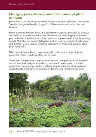 Garden and plant health

Managing pests, diseases and other causes of plant
ill health
Prevention is the key to success when dealing with plant problems. The section
‘Keeping the garden healthy’ (pages 21 – 23) covers ways in which this can
be done.
When a specific problem arises, it is important to identify the cause, so you can
decide if any action is needed (many plants can live quite happily with some
pest or disease infestation) and, if so, to plan an appropriate strategy for dealing
with it. Note that environmental factors such as waterlogging, frost, cold winds
and ‘human’ factors such as strimmer damage or over-feeding, can also cause
plant symptoms.
Where problems are known to occur regularly, there are a range of ‘plant
protection’ barriers and traps that can be used.
There are a few pesticide sprays that can be used in organic growing, but they
are not harmless, and you should keep their use to a minimum. If you find
yourself having to use pesticides regularly, despite using the other strategies
suggested, then perhaps you might consider growing something different.

24

Tel: 024 7630 3517 • enquiry@gardenorganic.org.uk

 