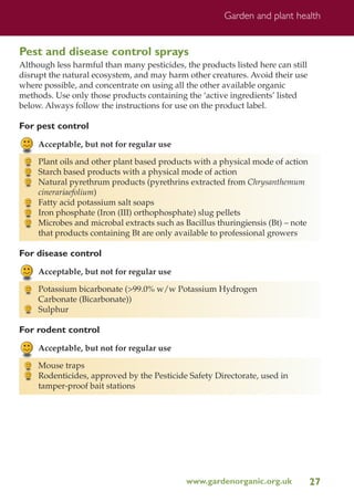 Garden and plant health

Pest and disease control sprays
Although less harmful than many pesticides, the products listed here can still
disrupt the natural ecosystem, and may harm other creatures. Avoid their use
where possible, and concentrate on using all the other available organic
methods. Use only those products containing the ‘active ingredients’ listed
below. Always follow the instructions for use on the product label.

For pest control
Acceptable, but not for regular use
Plant oils and other plant based products with a physical mode of action
Starch based products with a physical mode of action
Natural pyrethrum products (pyrethrins extracted from Chrysanthemum
cinerariaefolium)
Fatty acid potassium salt soaps
Iron phosphate (Iron (III) orthophosphate) slug pellets
Microbes and microbal extracts such as Bacillus thuringiensis (Bt) – note
that products containing Bt are only available to professional growers

For disease control
Acceptable, but not for regular use
Potassium bicarbonate (>99.0% w/w Potassium Hydrogen
Carbonate (Bicarbonate))
Sulphur

For rodent control
Acceptable, but not for regular use
Mouse traps
Rodenticides, approved by the Pesticide Safety Directorate, used in
tamper-proof bait stations

www.gardenorganic.org.uk

27

 