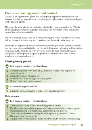 Weeds
Clearance, management and control
A weed is an opportunist plant that will rapidly appear in bare soil and can
become a nuisance to gardeners, completing for light, water, nutrients and space
with ‘desired’ plants.
They may be wild plants, or cultivated plants that have spread too far. Weeds
also bring biodiversity to a garden and some can be vital in to the survival of
butterflies and other wildlife.
Where necessary, weeds can be managed using the range of methods outlined
below. Prevention is the key and cuts down on the work in the long run.
There are no organic herbicides for clearing weedy ground of perennial weeds,
but there are other methods that can be used. It is worth allowing sufficient time
(which could be months or even a year or more) to clear perennial weeds
completely, before planting up with perennial plants such as fruit bushes,
shrubs or herbaceous flowers.

Clearing weedy ground
Best organic practice – the first choice
Cover the ground with a mulch (Guidelines ‘rating’ will depend on
material used)
Cultivate by hand (digging etc)
Use livestock, such as pigs, chickens, geese
Mow/ cut to clear certain weeds
Acceptable organic practice
Cultivate with a rotavator or other mechanical cultivator

Maintenance
Best organic practice – the first choice
Grow ground cover plants, including green manures
Use close spacing (where appropriate), vigorous varieties, intercropping
and undersowing to inhibit weed germination and growth
Clear perennial weeds thoroughly before planting perennial plants
Hand weeding, hoe, dig out
Cut problem weeds, such as docks and thistles, to prevent them seeding
www.gardenorganic.org.uk

29

 