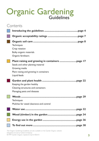 Organic Gardening
Guidelines

Contents
Introducing the guidelines ................................................page 4
Organic acceptability ratings ...........................................page 7
Organic soil care ................................................................page 8
Techniques
Crop rotation
Bulky organic materials
Organic fertilisers

Plant raising and growing in containers ........................page 17
Seeds and other planting material
Growing media
Plant raising and growing in containers
Liquid feeds

Garden and plant health .................................................page 22
Keeping the garden healthy
Cleaning structures and containers
Managing pests and diseases

Weeds ...............................................................................page 29
Techniques
Mulches for weed clearance and control

Water use .........................................................................page 32
Wood (timber) in the garden .........................................page 34
Energy use in the garden ................................................page 36
To find out more ..............................................................page 38
The Organic Gardening Guidelines are also available on the Garden Organic website
Designed and set by Cottier & Sidaway
©1999 Garden Organic. Update & reprint ©2010

3

 