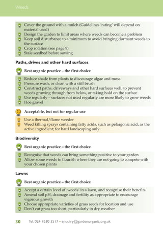 Weeds

Cover the ground with a mulch (Guidelines ‘rating’ will depend on
material used)
Design the garden to limit areas where weeds can become a problem
Keep soil disturbance to a minimum to avoid bringing dormant weeds to
the surface
Crop rotation (see page 9)
Stale seedbed before sowing

Paths, drives and other hard surfaces
Best organic practice – the first choice
Reduce shade from plants to discourage algae and moss
Pressure wash, or clean with a stiff brush
Construct paths, driveways and other hard surfaces well, to prevent
weeds growing through from below, or taking hold on the surface
Use regularly – surfaces not used regularly are more likely to grow weeds
Hoe gravel
Acceptable, but not for regular use
Use a thermal/flame weeder
Weed killing sprays containing fatty acids, such as pelargonic acid, as the
active ingredient; for hard landscaping only

Biodiversity
Best organic practice – the first choice
Recognise that weeds can bring something positive to your garden
Allow some weeds to flourish where they are not going to compete with
your chosen plants

Lawns
Best organic practice – the first choice
Accept a certain level of ‘weeds’ in a lawn, and recognise their benefits
Amend soil pH, drainage and fertility as appropriate to encourage
vigorous growth
Choose appropriate varieties of grass seeds for location and use
Don’t cut grass too short, particularly in dry weather

30

Tel: 024 7630 3517 • enquiry@gardenorganic.org.uk

 