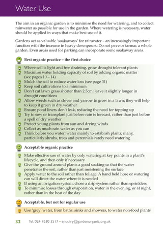 Water Use
The aim in an organic garden is to minimise the need for watering, and to collect
rainwater as possible for use in the garden. Where watering is necessary, water
should be applied in ways that make best use of it.
Gardens act as valuable ‘soakaways’ for rainwater – an increasingly important
function with the increase in heavy downpours. Do not pave or tarmac a whole
garden. Even areas used for parking can incorporate some soakaway areas.
Best organic practice – the first choice
Where soil is light and free draining, grow drought tolerant plants
Maximise water holding capacity of soil by adding organic matter
(see pages 10 – 14)
Mulch the soil to reduce water loss (see page 31)
Keep soil cultivations to a minimum
Don’t cut lawn grass shorter than 2.5cm; leave it slightly longer in
drought conditions
Allow weeds such as clover and yarrow to grow in a lawn; they will help
to keep it green in dry weather
Ensure pond liners don’t leak, reducing the need for topping up
Try to sow or transplant just before rain is forecast, rather than just before
a spell of dry weather
Protect young plants from sun and drying winds
Collect as much rain water as you can
Think before you water; water mainly to establish plants; many,
particularly shrubs, trees and perennials rarely need watering
Acceptable organic practice
Make effective use of water by only watering at key points in a plant’s
lifecycle, and then only if necessary
Give the ground around plants a good soaking so that the water
penetrates the soil, rather than just moistening the surface
Apply water to the soil rather than foliage. A hand held hose or watering
can will direct the water where it is needed
If using an irrigation system, chose a drip system rather than sprinklers
To minimise losses through evaporation, water in the evening, or at night,
rather than in the heat of the day
Acceptable, but not for regular use
Use ‘grey’ water, from baths, sinks and showers, to water non-food plants

32

Tel: 024 7630 3517 • enquiry@gardenorganic.org.uk

 