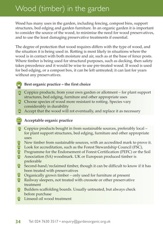 Wood (timber) in the garden
Wood has many uses in the garden, including fencing, compost bins, support
structures, bed edging and garden furniture. In an organic garden it is important
to consider the source of the wood, to minimise the need for wood preservatives,
and to use the least damaging preservative treatments if essential.
The degree of protection that wood requires differs with the type of wood, and
the situation it is being used in. Rotting is most likely in situations where the
wood is in contact with both moisture and air, such as at the base of fence posts.
Where timber is being used for structural purposes, such as decking, then safety
takes precedence and it would be wise to use pre-treated wood. If wood is used
for bed edging, or a compost box, it can be left untreated; it can last for years
without any preservatives.
Best organic practice – the first choice
Coppice products, from your own garden or allotment – for plant support
structures, bed edging, furniture and other appropriate uses
Choose species of wood more resistant to rotting. Species vary
considerably in durability
Accept that the wood will rot eventually, and replace it as necessary
Acceptable organic practice
Coppice products bought in from sustainable sources, preferably local –
for plant support structures, bed edging, furniture and other appropriate
uses
New timber from sustainable sources, with an accredited mark to prove it.
Look for accreditation, such as the Forest Stewardship Council (FSC),
Programme for the Endorsement of Forest Certification (PEFC) or the Soil
Association (SA) woodmark. UK or European produced timber is
preferable
Second-hand/reclaimed timber, though it can be difficult to know if it has
been treated with preservatives
Organically grown timber – only used for furniture at present
Railway sleepers, not treated with creosote or other preservative
treatment
Builders scaffolding boards. Usually untreated, but always check
before purchase
Linseed oil wood treatment

34

Tel: 024 7630 3517 • enquiry@gardenorganic.org.uk

 