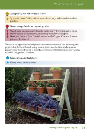 Wood (timber) in the garden

Acceptable, but not for regular use
Synthetic ‘wood’ alternatives, made from recycled materials such as
plastics
Never acceptable in an organic garden
Wood from unsustainable forests, particularly from tropical regions
Wood treated with creosote, including old railway sleepers
New and ‘second hand’ wood treated with Copper Chrome Arsenic
pressure treatment
There are no approved wood preservative treatments for use in an organic
garden, but for health and safety issues, there may be times when use of
preservative treated wood is essential. For more information see our ‘Using
wood in the garden’ factsheet.
FS Garden Organic factsheets
FS

Using wood in the garden

www.gardenorganic.org.uk

35

 