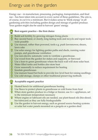 Energy use in the garden
Energy use – in manufacture, processing, packaging, transportation, and final
use – has been taken into account in every sector of these guidelines. The aim is,
of course, to cut it to a minimum. But it makes sense to ‘think energy’ in all
gardening activities including garden design and storage of garden produce.
Your garden might also be used to harvest ‘green’ energy.
Best organic practice – the first choice
Build soil fertility by growing nitrogen fixing plants
Buy second hand, or sturdy, long lasting tools and recycle and repair tools
were possible
Use manual, rather than powered, tools e.g. push lawnmower, shears,
lawn rake
Use solar energy for lighting garden paths and sheds, running water
pumps, and greenhouse ventilation
Use non-electric automatic vents to ventilate a greenhouse.
Use wood from the garden for stakes and supports, or firewood
Use a lean-to green greenhouse where the back wall will store solar heat.
Water filled tanks and bottles also store heat
Grow seasonally to reduce requirement for heating
Insulate greenhouses
Use manure based hot beds to provide low level heat for raising seedlings
Use cold storage, clamps or other traditional preserving methods
Acceptable organic practice
Heated bench for additional greenhouse heating
Use fleece to protect plants in greenhouse or cold frame from frost
When store garden produce in a fridge or freezer, use A++ appliances, set
to the minimum temperature necessary
Where engine or lubricant oils are needed, use plant-based oils (bio-diesel,
bio-lubricant) as they are fully biodegradable
Use the garden to harvest energy, such as ground source heating systems
or solar hot water panels mounted on a pergola or a garden shed

36

Tel: 024 7630 3517 • enquiry@gardenorganic.org.uk

 