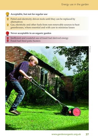 Energy use in the garden

Acceptable, but not for regular use
Petrol and electricity driven tools until they can be replaced by
alternatives
Gas, electricity and other fuels from non-renewable sources to heat
greenhouses, where essential and with care to minimise losses
Never acceptable in an organic garden
Inefficient and wasteful use of fossil fuel derived energy
Fossil fuel fired patio heaters
R Spence

www.gardenorganic.org.uk

37

 
