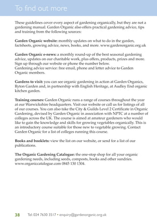 To find out more
These guidelines cover every aspect of gardening organically, but they are not a
gardening manual. Garden Organic also offers practical gardening advice, tips
and training from the following sources:
Garden Organic website: monthly updates on what to do in the garden,
factsheets, growing advice, news, books, and more. www.gardenorganic.org.uk
Garden Organic e-news: a monthly round-up of the best seasonal gardening
advice, updates on our charitable work, plus offers, products, prizes and more.
Sign up through our website or phone the number below.
Gardening advice service: free email, phone and letter advice to Garden
Organic members.
Gardens to visit: you can see organic gardening in action at Garden Organics,
Ryton Garden and, in partnership with English Heritage, at Audley End organic
kitchen garden.
Training courses: Garden Organic runs a range of courses throughout the year
at our Warwickshire headquarters. Visit our website or call us for listings of all
of our courses. You can also take the City & Guilds Level 2 Certificate in Organic
Gardening, devised by Garden Organic in association with NPTC at a number of
colleges across the UK. The course is aimed at amateur gardeners who would
like to gain the knowledge and skills for growing vegetables organically. This is
an introductory course suitable for those new to vegetable growing. Contact
Garden Organic for a list of colleges running this course.
Books and booklets: view the list on our website, or send for a list of our
publications.
The Organic Gardening Catalogue: the one-stop shop for all your organic
gardening needs, including seeds, composts, books and other sundries.
www.organiccatalogue.com 0845 130 1304.

38

Tel: 024 7630 3517 • enquiry@gardenorganic.org.uk

 