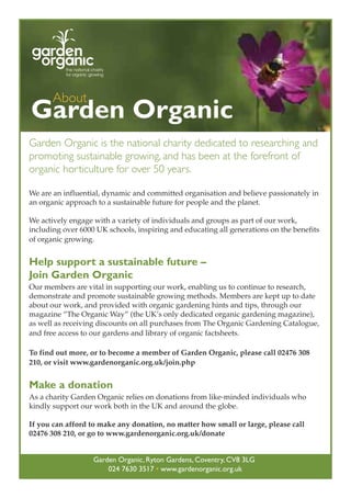 About

Garden Organic
Garden Organic is the national charity dedicated to researching and
promoting sustainable growing, and has been at the forefront of
organic horticulture for over 50 years.
We are an influential, dynamic and committed organisation and believe passionately in
an organic approach to a sustainable future for people and the planet.
We actively engage with a variety of individuals and groups as part of our work,
including over 6000 UK schools, inspiring and educating all generations on the benefits
of organic growing.

Help support a sustainable future –
Join Garden Organic
Our members are vital in supporting our work, enabling us to continue to research,
demonstrate and promote sustainable growing methods. Members are kept up to date
about our work, and provided with organic gardening hints and tips, through our
magazine “The Organic Way” (the UK’s only dedicated organic gardening magazine),
as well as receiving discounts on all purchases from The Organic Gardening Catalogue,
and free access to our gardens and library of organic factsheets.
To find out more, or to become a member of Garden Organic, please call 02476 308
210, or visit www.gardenorganic.org.uk/join.php

Make a donation
As a charity Garden Organic relies on donations from like-minded individuals who
kindly support our work both in the UK and around the globe.
If you can afford to make any donation, no matter how small or large, please call
02476 308 210, or go to www.gardenorganic.org.uk/donate

Garden Organic, Ryton Gardens, Coventry, CV8 3LG
024 7630 3517 • www.gardenorganic.org.uk

 