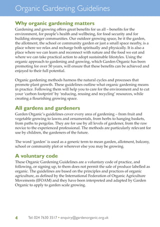 Organic Gardening Guidelines
Why organic gardening matters
Gardening and growing offers great benefits for us all – benefits for the
environment, for people’s health and wellbeing, for food security and for
building stronger communities. Our outdoor growing space, be it the garden,
the allotment, the school or community garden or just a small space nearby, is a
place where we relax and recharge both spiritually and physically. It is also a
place where we can learn and reconnect with nature and the food we eat and
where we can take practical action to adopt sustainable lifestyles. Using the
organic approach to gardening and growing, which Garden Organic has been
promoting for over 50 years, will ensure that these benefits can be achieved and
enjoyed to their full potential.
Organic gardening methods harness the natural cycles and processes that
promote plant growth. These guidelines outline what organic gardening means
in practice. Following them will help you to care for the environment and to cut
your ‘carbon footprint’ by ‘reducing, reusing and recycling’ resources, while
creating a flourishing growing space.

All gardens and gardeners
Garden Organic’s guidelines cover every area of gardening – from fruit and
vegetable growing to lawns and ornamentals, from herbs to hanging baskets,
from paths to pergolas. They are for use by all levels of gardener, from the raw
novice to the experienced professional. The methods are particularly relevant for
use by children, the gardeners of the future.
The word ‘garden’ is used as a generic term to mean garden, allotment, balcony,
school or community plot or wherever else you may be growing.

A voluntary code
These Organic Gardening Guidelines are a voluntary code of practice, and
following, or signing up, to them does not permit the sale of produce labelled as
organic. The guidelines are based on the principles and practices of organic
agriculture, as defined by the International Federation of Organic Agriculture
Movements (IFOAM) and they have been interpreted and adapted by Garden
Organic to apply to garden scale growing.

4

Tel: 024 7630 3517 • enquiry@gardenorganic.org.uk

 