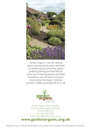 Garden Organic is the UK’s leading
organic growing charity, and is dedicated
to researching and promoting organic
gardening, farming and food. We are
driven by an enduring passion and belief,
founded on over 50 years of research
and practice, that organic methods
provide a healthy, sustainable life for us all.

Garden Organic, Ryton Gardens,
Coventry, Warwickshire CV8 3LG
Tel: 024 7630 3517
Fax: 024 7663 9229
Email: enquiry@gardenorganic.org.uk

www.gardenorganic.org.uk
Registered charity no 298104. Garden Organic is the working name of the Henry Doubleday Research Association.

 