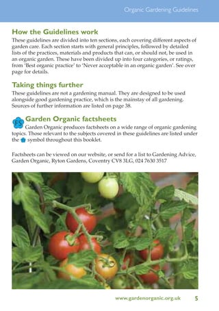 Organic Gardening Guidelines

How the Guidelines work
These guidelines are divided into ten sections, each covering different aspects of
garden care. Each section starts with general principles, followed by detailed
lists of the practices, materials and products that can, or should not, be used in
an organic garden. These have been divided up into four categories, or ratings,
from ‘Best organic practice’ to ‘Never acceptable in an organic garden’. See over
page for details.

Taking things further
These guidelines are not a gardening manual. They are designed to be used
alongside good gardening practice, which is the mainstay of all gardening.
Sources of further information are listed on page 38.

FS

Garden Organic factsheets

Garden Organic produces factsheets on a wide range of organic gardening
topics. Those relevant to the subjects covered in these guidelines are listed under
the FS symbol throughout this booklet.
Factsheets can be viewed on our website, or send for a list to Gardening Advice,
Garden Organic, Ryton Gardens, Coventry CV8 3LG, 024 7630 3517

www.gardenorganic.org.uk

5

 