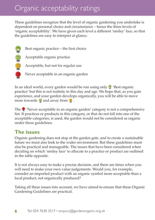 Organic acceptability ratings
These guidelines recognize that the level of organic gardening you undertake is
dependent on personal choice and circumstance – hence the three levels of
‘organic acceptability’. We have given each level a different ‘smiley’ face, so that
the guidelines are easy to interpret at glance.

Best organic practice – the first choice
Acceptable organic practice
Acceptable, but not for regular use
Never acceptable in an organic garden

In an ideal world, every garden would be run using only ‘Best organic
practice’ but this is not realistic in this day and age. We hope that, as you gain
experience, and your garden develops organically, you will be able to move
more towards and away from .
The
‘Never acceptable in an organic garden’ category is not a comprehensive
list. If practices or products in this category, or that do not fall into one of the
acceptable categories, is used, the garden would not be considered as organic
under these guidelines.

The issues
Organic gardening does not stop at the garden gate, and to create a sustainable
future we must also look to the wider environment. But these guidelines must
also be practical and manageable. The issues that have been considered when
deciding on which ‘smiley face’ to allocate to a practice or product are outlined
in the table opposite.
It is not always easy to make a precise decision, and there are times when you
will need to make your own value judgements. Would you, for example,
consider an imported product with an organic symbol more acceptable than a
local product, not organically produced?
Taking all these issues into account, we have aimed to ensure that these Organic
Gardening Guidelines are practical.

6

Tel: 024 7630 3517 • enquiry@gardenorganic.org.uk

 