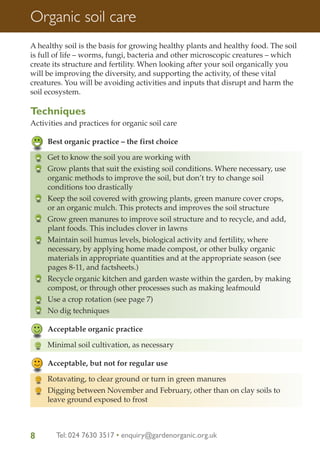 Organic soil care
A healthy soil is the basis for growing healthy plants and healthy food. The soil
is full of life – worms, fungi, bacteria and other microscopic creatures – which
create its structure and fertility. When looking after your soil organically you
will be improving the diversity, and supporting the activity, of these vital
creatures. You will be avoiding activities and inputs that disrupt and harm the
soil ecosystem.

Techniques
Activities and practices for organic soil care
Best organic practice – the first choice
Get to know the soil you are working with
Grow plants that suit the existing soil conditions. Where necessary, use
organic methods to improve the soil, but don’t try to change soil
conditions too drastically
Keep the soil covered with growing plants, green manure cover crops,
or an organic mulch. This protects and improves the soil structure
Grow green manures to improve soil structure and to recycle, and add,
plant foods. This includes clover in lawns
Maintain soil humus levels, biological activity and fertility, where
necessary, by applying home made compost, or other bulky organic
materials in appropriate quantities and at the appropriate season (see
pages 8-11, and factsheets.)
Recycle organic kitchen and garden waste within the garden, by making
compost, or through other processes such as making leafmould
Use a crop rotation (see page 7)
No dig techniques
Acceptable organic practice
Minimal soil cultivation, as necessary
Acceptable, but not for regular use
Rotavating, to clear ground or turn in green manures
Digging between November and February, other than on clay soils to
leave ground exposed to frost

8

Tel: 024 7630 3517 • enquiry@gardenorganic.org.uk

 