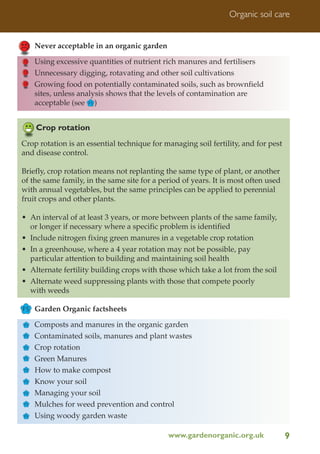 Organic soil care

Never acceptable in an organic garden
Using excessive quantities of nutrient rich manures and fertilisers
Unnecessary digging, rotavating and other soil cultivations
Growing food on potentially contaminated soils, such as brownfield
sites, unless analysis shows that the levels of contamination are
acceptable (see FS )

Crop rotation
Crop rotation is an essential technique for managing soil fertility, and for pest
and disease control.
Briefly, crop rotation means not replanting the same type of plant, or another
of the same family, in the same site for a period of years. It is most often used
with annual vegetables, but the same principles can be applied to perennial
fruit crops and other plants.
• An interval of at least 3 years, or more between plants of the same family,
or longer if necessary where a specific problem is identified
• Include nitrogen fixing green manures in a vegetable crop rotation
• In a greenhouse, where a 4 year rotation may not be possible, pay
particular attention to building and maintaining soil health
• Alternate fertility building crops with those which take a lot from the soil
• Alternate weed suppressing plants with those that compete poorly
with weeds
FS Garden Organic factsheets
FS
FS
FS
FS
FS
FS
FS
FS
FS

Composts and manures in the organic garden
Contaminated soils, manures and plant wastes
Crop rotation
Green Manures
How to make compost
Know your soil
Managing your soil
Mulches for weed prevention and control
Using woody garden waste
www.gardenorganic.org.uk

9

 