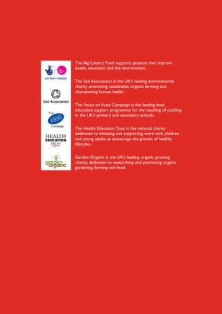 The Big Lottery Fund supports projects that improve
health, education and the environment.
The Soil Association is the UK’s leading environmental
charity promoting sustainable, organic farming and
championing human health.
The Focus on Food Campaign is the leading food
education support programme for the teaching of cooking
in the UK’s primary and secondary schools.
The Health Education Trust is the national charity
dedicated to initiating and supporting work with children
and young adults to encourage the growth of healthy
lifestyles.
Garden Organic is the UK’s leading organic growing
charity, dedicated to researching and promoting organic
gardening, farming and food.

 