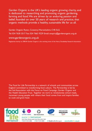 Garden Organic is the UK’s leading organic growing charity, and
is dedicated to researching and promoting organic gardening,
farming and food. We are driven by an enduring passion and
belief, founded on over 50 years of research and practice, that
organic methods provide a healthy, sustainable life for us all.
Garden Organic Ryton, Coventry, Warwickshire CV8 3LG
Tel: 024 7630 3517 Fax: 024 7663 9229 Email: enquiry@gardenorganic.org.uk

www.gardenorganic.org.uk
Registered charity no 298104 Garden Organic is the working name of the Henry Doubleday Research Association.

The Food for Life Partnership is a network of schools and communities across
England committed to transforming food culture. The Partnership is led by
the Soil Association with the Focus on Food Campaign, Garden Organic and
the Health Education Trust. Together we work to revolutionise school meals,
reconnect young people with where their food comes from and inspire families
to cook and grow food.

food for life PARTNERSHIP
South Plaza, Marlborough Street, Bristol BS1 3NX

T 0117 314 5180

F 0117 314 5001

E fflp@foodforlife.org.uk

www.foodforlife.org.uk

 