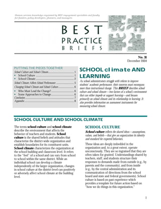 No. 31
                                                                                                                                           December 2004

PUTTING THE PIECES TOGETHER
School Culture and School Climate......................................... 1
                                                                                             SCHOOL climate AND
    School Culture ............................................................ 1
    School Climate ............................................................ 2
                                                                                             LEARNING
                                                                                             As school administrators struggle with reform to improve
School Climate Affects School Performance ............................ 5
                                                                                             students’ academic performance, their concerns must encompass
Changing School Climate and School Culture......................... 6                        more than instructional change. This BRIEF describes school
    Who Must Lead the Change?.................................... 6                          culture and school climate—two factors of a school’s environment
    Some Approaches to Change.................................... 6                          that can either impede or support learning—and focuses
Conclusion ............................................................................. 7   primarily on school climate and its relationship to learning. It
Appendix .............................................................................. 8
                                                                                             also provides information on assessment instruments for
                                                                                             measuring school climate.



SCHOOL CULTURE AND SCHOOL CLIMATE
The terms school culture and school climate                                                       SCHOOL CULTURE
describe the environment that affects the                                                         School culture reflects the shared ideas—assumptions,
behavior of teachers and students. School                                                         values, and beliefs—that give an organization its identity
culture is the shared beliefs and attitudes that                                                  and standard for expected behaviors.
characterize the district-wide organization and
establish boundaries for its constituent units.                                                   These ideas are deeply imbedded in the
School climate characterizes the organization at                                                  organization and, to a great extent, operate
the school building and classroom level. It refers                                                unconsciously. They are so ingrained that they are
to the “feel” of a school and can vary from school                                                often taken for granted. Understandings shared by
to school within the same district. While an                                                      teachers, staff, and students structure their
individual school can develop a climate                                                           responses to demands made from outside (e.g., by
independently of the larger organization, changes                                                 parents and the community), and from inside
in school culture at the district level can positively                                            (e.g., by the central administration and its
or adversely affect school climate at the building                                                communication of directions from the school
level.                                                                                            board and state and federal governments). School
                                                                                                  culture is based on past experience which
                                                                                                  provides a template for future action based on
                                                                                                  “how we do things in this organization.”


                                                                                                                                                               1
 