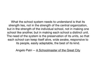 What the school system needs to understand is that its
  strength lies, not in the strength of the central organization,
but in the strength of the individual school, not in making one
school like another, but in making each school a distinct unit.
The need of the system is the preservation of its units, so that
 each school can keep itself alive, wide awake, responsive to
        its people, easily adaptable, the best of its kind.

       Angelo Patri -- A Schoolmaster of the Great City
 