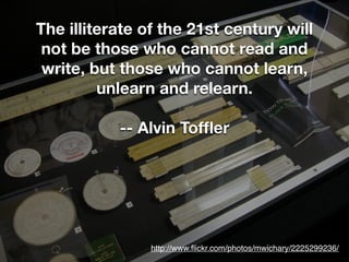 The illiterate of the 21st century will
 not be those who cannot read and
 write, but those who cannot learn,
         unlearn and relearn.

           -- Alvin Tofﬂer




                http://www.ﬂickr.com/photos/mwichary/2225299236/
 