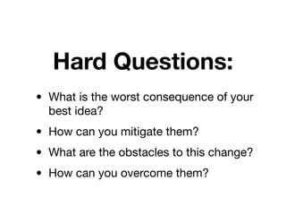 Hard Questions:
• What is the worst consequence of your
  best idea?
• How can you mitigate them?
• What are the obstacles to this change?
• How can you overcome them?
 