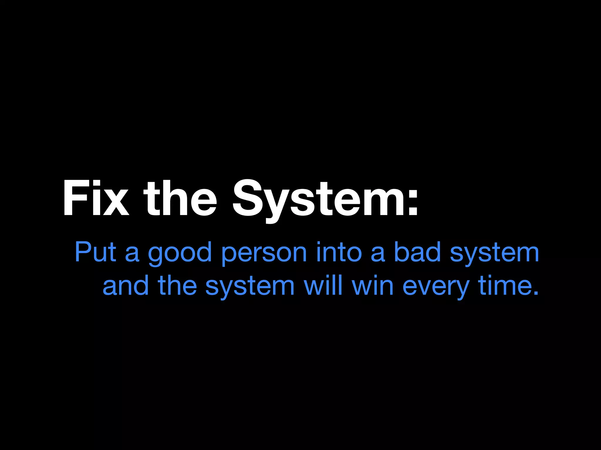 Fix the System:
Put a good person into a bad system
  and the system will win every time.
 