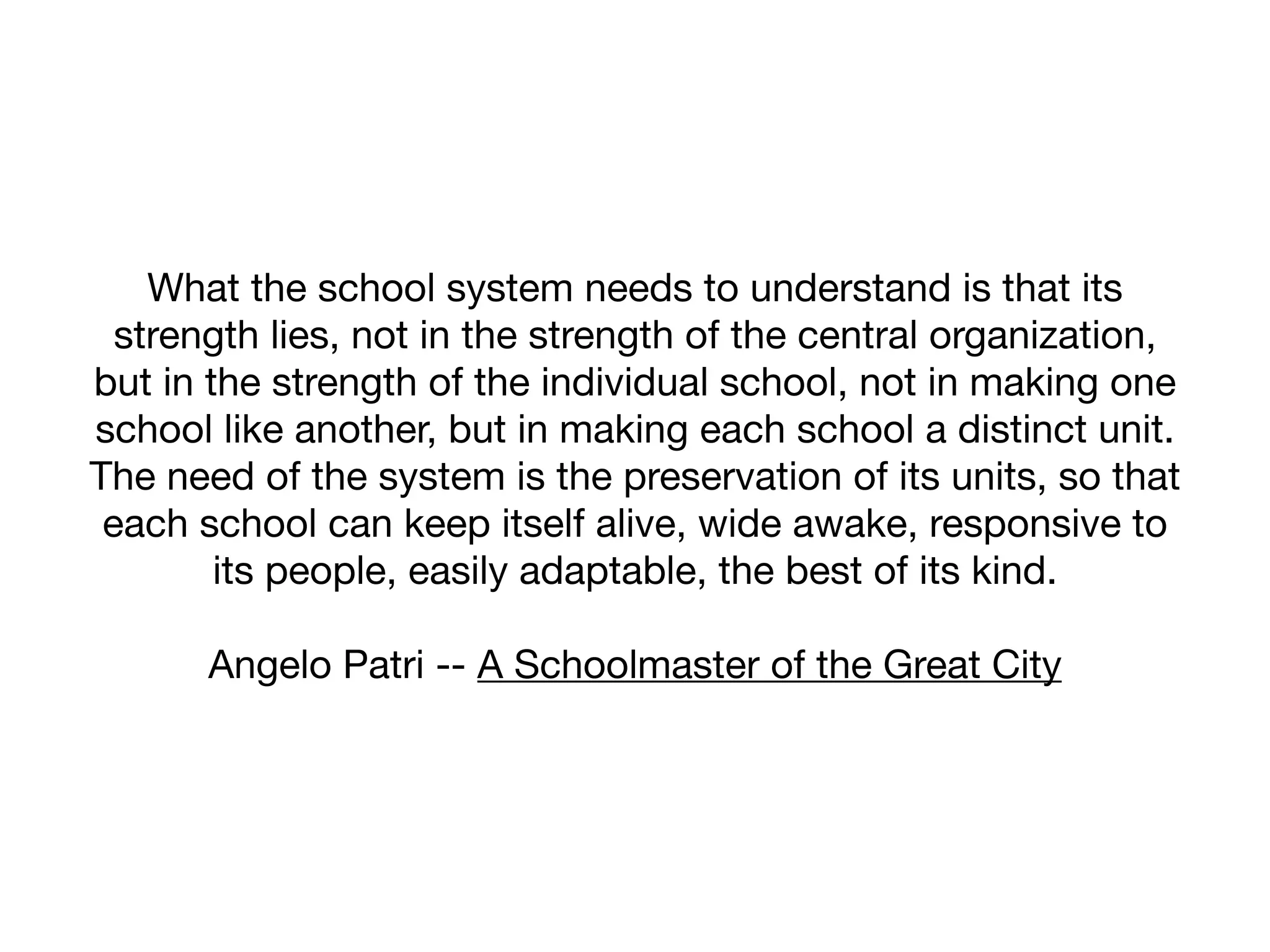 What the school system needs to understand is that its
  strength lies, not in the strength of the central organization,
but in the strength of the individual school, not in making one
school like another, but in making each school a distinct unit.
The need of the system is the preservation of its units, so that
 each school can keep itself alive, wide awake, responsive to
        its people, easily adaptable, the best of its kind.

       Angelo Patri -- A Schoolmaster of the Great City
 