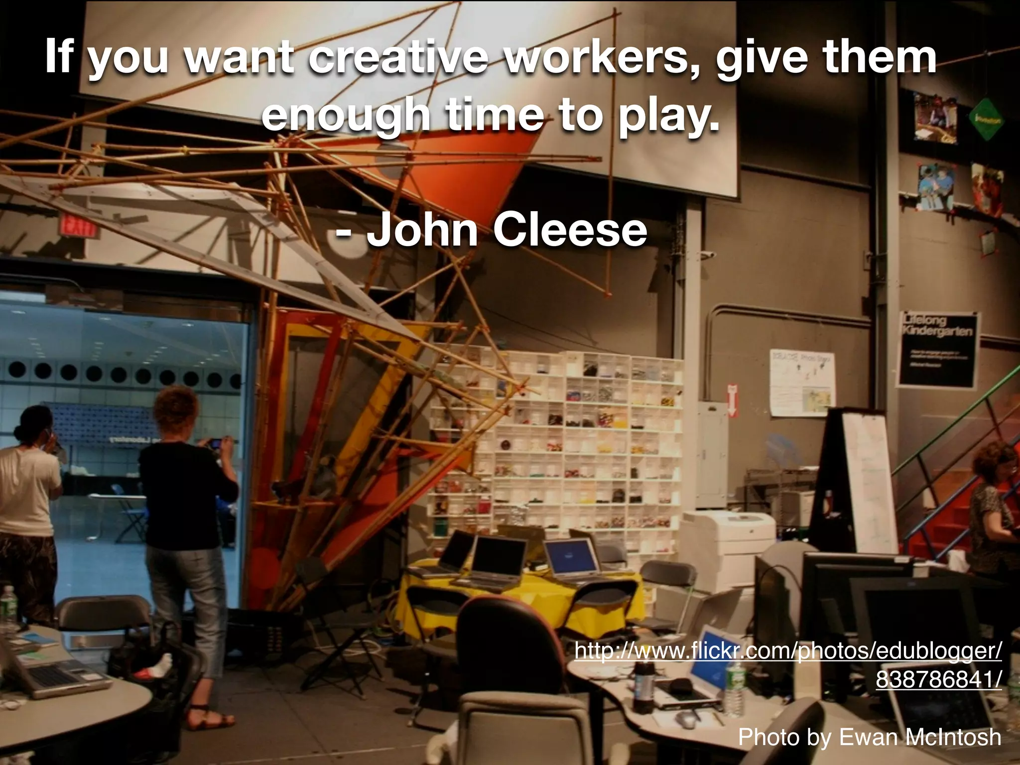 If you want creative workers, give them
         enough time to play.

            - John Cleese




                       http://www.ﬂickr.com/photos/edublogger/
                                                   838786841/

                                     Photo by Ewan McIntosh
 
