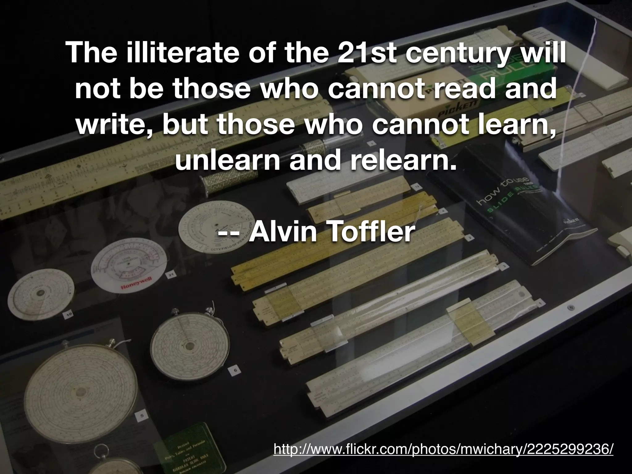 The illiterate of the 21st century will
 not be those who cannot read and
 write, but those who cannot learn,
         unlearn and relearn.

           -- Alvin Tofﬂer




                http://www.ﬂickr.com/photos/mwichary/2225299236/
 