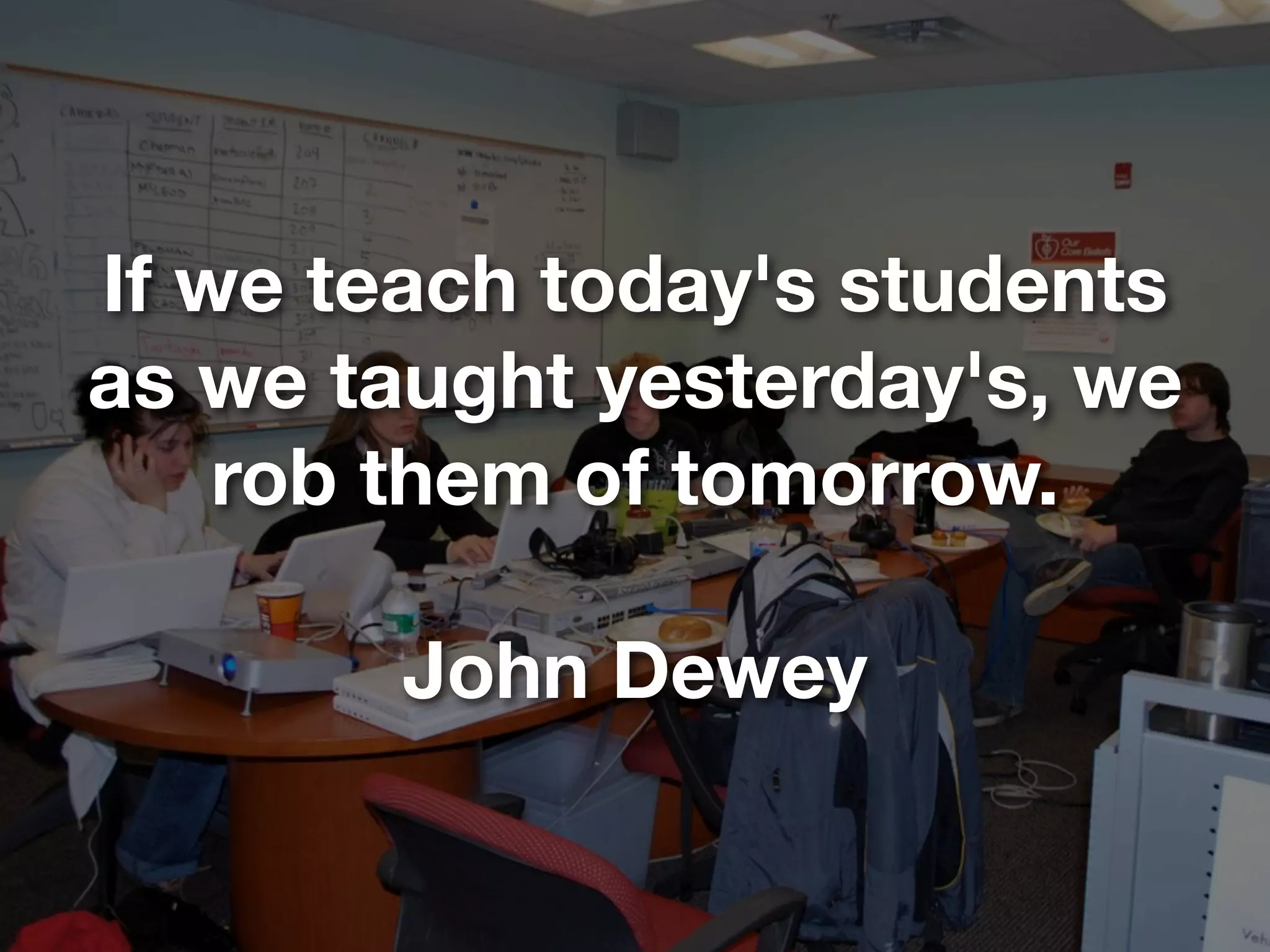 If we teach today's students
as we taught yesterday's, we
    rob them of tomorrow.

        John Dewey
 